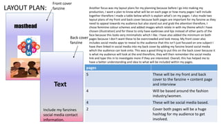 LAYOUT PLAN:
masthead
Text
Include my fanzines
social media contact
information.
Front cover
fanzine
Back cover
fanzine
Another focus was my layout plans for my planning because before I go into making my
production, I want a plan to know what will be on each page or how many pages I will include
together therefore I made a table below which is explain what's on my pages. I also made two
layout plans of my front and back cover because both pages are important for my fanzine as they
need to appeal towards my audience but also stand out and grab the attention therefore, I
chose feminine colour schemes and added images which relate in with my theme which I have
chosen (illustration) and for these to only have eyebrows and lips instead of other parts of the
face because this looks very minimalistic which I like. I have also added the minimum on both
pages because I don't want these to be overcrowded and look messy. My front cover also
includes social media apps to reveal to the audience that this isn’t just focused on one subject I
have then linked in social media into my back cover by adding my fanzine brand social media
which the audience can look onto. This was a good thing to put this on the back cover because it
is what my audience will look at the end therefore, they will then remember the social media
link and type this in to investigate more if they are interested. Overall, this has helped me to
have a better understanding and idea to what will be included within my pages.
pages
5 These will be my front and back
cover to the fanzine + content page
and interview
4 Will be based around the fashion
industry/women.
4 These will be social media based.
2 Cover both pages will be a huge
hashtag for my audience to get
involved.
 