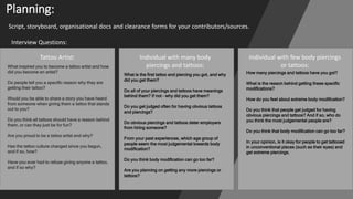 Planning:
Script, storyboard, organisational docs and clearance forms for your contributors/sources.
Interview Questions:
Tattoo Artist: Individual with many body
piercings and tattoos:
Individual with few body piercings
or tattoos:
What inspired you to become a tattoo artist and how
did you become an artist?
Do people tell you a specific reason why they are
getting their tattoo?
Would you be able to share a story you have heard
from someone when giving them a tattoo that stands
out to you?
Do you think all tattoos should have a reason behind
them, or can they just be for fun?
Are you proud to be a tattoo artist and why?
Has the tattoo culture changed since you begun,
and if so, how?
Have you ever had to refuse giving anyone a tattoo,
and if so why?
What is the first tattoo and piercing you got, and why
did you get them?
Do all of your piercings and tattoos have meanings
behind them? If not – why did you get them?
Do you get judged often for having obvious tattoos
and piercings?
Do obvious piercings and tattoos deter employers
from hiring someone?
From your past experiences, which age group of
people seem the most judgemental towards body
modification?
Do you think body modification can go too far?
Are you planning on getting any more piercings or
tattoos?
How many piercings and tattoos have you got?
What is the reason behind getting these specific
modifications?
How do you feel about extreme body modification?
Do you think that people get judged for having
obvious piercings and tattoos? And if so, who do
you think the most judgemental people are?
Do you think that body modification can go too far?
In your opinion, is it okay for people to get tattooed
in unconventional places (such as their eyes) and
get extreme piercings.
 