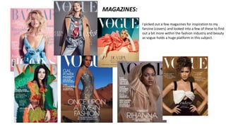 I picked out a few magazines for inspiration to my
fanzine (covers) and looked into a few of these to find
out a bit more within the fashion industry and beauty
as vogue holds a huge platform in this subject.
MAGAZINES:
 