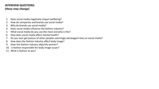 INTERVIEW QUESTIONS:
(these may change)
1. Does social media negatively impact wellbeing?
2. How do companies and brands use social media?
3. Why do brands use social media?
4. Does social media influence the fashion industry?
5. What social media do you use the most and why is this?
6. How does social media affect mental health?
7. Do you ever get jealous of other peoples seemingly extravagant lives on social media?
8. How does the fashion industry affect body image?
9. Does the fashion industry objectify women?
10. is fashion responsible for body image issues?
11. What is fashion to you?
 