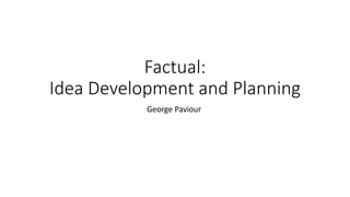 Factual:
Idea Development and Planning
George Paviour
 