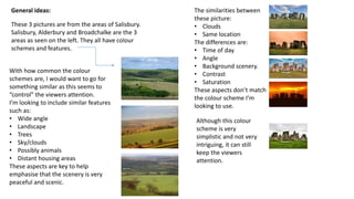 General ideas:
These 3 pictures are from the areas of Salisbury.
Salisbury, Alderbury and Broadchalke are the 3
areas as seen on the left. They all have colour
schemes and features.
With how common the colour
schemes are, I would want to go for
something similar as this seems to
“control” the viewers attention.
I’m looking to include similar features
such as:
• Wide angle
• Landscape
• Trees
• Sky/clouds
• Possibly animals
• Distant housing areas
These aspects are key to help
emphasise that the scenery is very
peaceful and scenic.
The similarities between
these picture:
• Clouds
• Same location
The differences are:
• Time of day
• Angle
• Background scenery.
• Contrast
• Saturation
These aspects don’t match
the colour scheme I’m
looking to use.
Although this colour
scheme is very
simplistic and not very
intriguing, it can still
keep the viewers
attention.
 