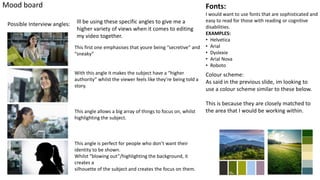 Mood board
Possible Interview angles:
Fonts:
I would want to use fonts that are sophisticated and
easy to read for those with reading or cognitive
disabilities.
EXAMPLES:
• Helvetica
• Arial
• Dyslexie
• Arial Nova
• Roboto
Colour scheme:
As said in the previous slide, im looking to
use a colour scheme similar to these below.
This is because they are closely matched to
the area that I would be working within.
This first one emphasises that youre being “secretive” and
“sneaky”
With this angle it makes the subject have a “higher
authority” whilst the viewer feels like they’re being told a
story.
This angle allows a big array of things to focus on, whilst
highlighting the subject.
This angle is perfect for people who don’t want their
identity to be shown.
Whilst “blowing out”/highlighting the background, it
creates a
silhouette of the subject and creates the focus on them.
Ill be using these specific angles to give me a
higher variety of views when it comes to editing
my video together.
 