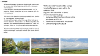 Content:
My documentary will contain the conventional aspects such
as, an over-view at the beginning, b-roll with a voiceover,
interviews and
b-roll. I may also include some animation within, such as
when the subjects name pops up on the screen or with the
intro and outro.
This seems to be the most commonly used and best method
for interviews and documentaries.
My style will be simple, but with enough detail to keep my
viewers attention, I believe this is an effective aspect as this
feature is used often throughout documentaries. There are
not many videos on the internet with extreme properties.
The colour scheme with be a plain simple palette of colours,
mainly consisting of greens and blues as seen in the photos
below.
Within the interviews I will be using a
variety of angles as seen within the
previous slide.
My piece will be similar to most
documentaries including:
• background to the chosen topic with a
voice over and b-roll
• headshot interview with voice over
• Different angles of subject
 