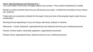Task 2: Idea Development and Planning U9 2.1
You could create a mood board of images related to your product. They could be inspirational or visually
Decide on content and think about how you will structure your piece – consider the conventions of your chosen
your audience.
Finally work out a production schedule for the project. Once you have a final proposal, begin to plan how you
create/collect.
Planning will vary depending on if you are doing a web series, podcast or a fanzine.
Web-series: A script, storyboard, organisational docs and clearance forms for your contributors/sources.
Fanzine: Content outline, visual style, pagination, organisational documents.
Podcast: Script, organisational docs, clearance forms for your contributors/sources.
 