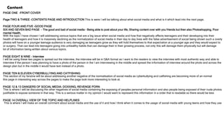 Content:
PAGE ONE –FRONT COVER
Page TWO & THREE -CONTENTS PAGE AND INTRODUCTION This is were I will be talking about what social media and what is it which lead into the next page.
PAGE FOUR AND FIVE –GOOD PAGE
SIX AND SEVEN BAD PAGE - The good and bad of social media – Being able to post about your life, Sharing content over with you friends but then also Photoshopping, Poor
mental Health,
With the topic I have chosen I will addressing various topics that are a big issue when social media and how that negatively effects teenagers and their developing into their
health of teenagers and how it is massively declining as the normalization of social media in their day to day lives with the false advertisement of social being shown such a overly
photos will have on a younger teenage audience is very damaging as teenagers grow as they will hold themselves to that expectation at a younger age and they would expect to
or surgery. That can lead into teenagers going into unhealthy habits that can damage their in their growing process, not only this will damage them physically but will damage
lot of information being written about various topics.
PAGE EIGHT & NINE - Interview
I will be using these two pages to spread out the interview, the interview will be in Q&A format as I want to the readers to view the interview with most authentic way and able to
interview if the person I was planning to have a photo of the person in the I am interviewing in the middle and spread the information of interview around the photo and across the
design plan but in the middle it would have text instead of a photo.
PAGE TEN & ELEVEN CYBERBULLYING AND CATFISHING
This section of my fanzine will be about addressing another negative of the normalisation of social media as cyberbullying and catfishing are becoming more of an normal
this page in interesting way across the pages to make the page look more interesting to look at.
PAGE 12 & 13 DANGERS OF SOCIAL MEDIA- DOXXING, REVENGE PORN
This is where I will be discussing the other negatives of social media containing the exposing of peoples personal information and also people being exposed of their nude photos
justifiable to expose someone in that way. This is a serious matter in my opinion I would want to represent this information in a order that is readable so there would be less
PAGE 14 OVERALL VIEW OF THE TOPIC AND HELPLINES
This is where I will make an overall comment about social media and the use of it and how I think when it comes to the usage of social media with young teens and how they use
 