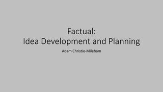 Factual:
Idea Development and Planning
Adam Christie-Mileham
 