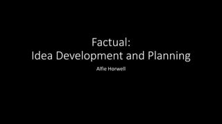 Factual:
Idea Development and Planning
Alfie Horwell
 