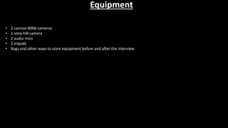Equipment
• 2 cannon 800d cameras
• 1 sony hi8 camera
• 2 audio mics
• 2 tripods
• Bags and other ways to store equipment before and after the interview
 