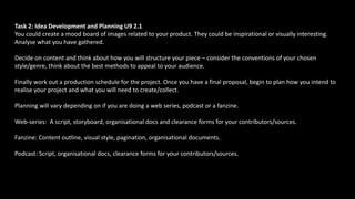 Task 2: Idea Development and Planning U9 2.1
You could create a mood board of images related to your product. They could be inspirational or visually interesting.
Analyse what you have gathered.
Decide on content and think about how you will structure your piece – consider the conventions of your chosen
style/genre, think about the best methods to appeal to your audience.
Finally work out a production schedule for the project. Once you have a final proposal, begin to plan how you intend to
realise your project and what you will need to create/collect.
Planning will vary depending on if you are doing a web series, podcast or a fanzine.
Web-series: A script, storyboard, organisational docs and clearance forms for your contributors/sources.
Fanzine: Content outline, visual style, pagination, organisational documents.
Podcast: Script, organisational docs, clearance forms for your contributors/sources.
 