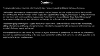 Content:
I've structured my ideas into, intro, interview (with clips / photos involved) and to end it a live performance.
I feel this falls into the typical conventions of a podcast that you'd see on YouTube, maybe more so on the music side
than anything else. With the multiple camera angles, close-ups of the host and guest, showing clips of past performances
etc I feel this is fairly common within a music podcast / interview but I also want to add things that will break out of
these conventions by using my Sony hi8 camera and having a live performance at the end of the interview.
The style I'm going for I feel gives a slightly more unique approach to a podcast interview and with a bit more style by
adding other cameras and having a live performance, I intend on having a comfortable atmosphere for the interview just
to make it feel more organic and natural.
With this I believe it will cater toward my audience as it gives them more to look forward too with the live performance
especially but also the understanding of the local music scene in York and how it all works in a city which gives little to no
opportunity for a more creative person.
 