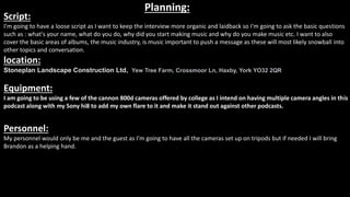 Planning:
Script:
I'm going to have a loose script as I want to keep the interview more organic and laidback so I'm going to ask the basic questions
such as : what's your name, what do you do, why did you start making music and why do you make music etc. I want to also
cover the basic areas of albums, the music industry, is music important to push a message as these will most likely snowball into
other topics and conversation.
location:
Stoneplan Landscape Construction Ltd, Yew Tree Farm, Crossmoor Ln, Haxby, York YO32 2QR
Equipment:
I am going to be using a few of the cannon 800d cameras offered by college as I intend on having multiple camera angles in this
podcast along with my Sony hi8 to add my own flare to it and make it stand out against other podcasts.
Personnel:
My personnel would only be me and the guest as I'm going to have all the cameras set up on tripods but if needed I will bring
Brandon as a helping hand.
 