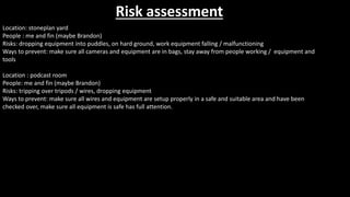 Risk assessment
Location: stoneplan yard
People : me and fin (maybe Brandon)
Risks: dropping equipment into puddles, on hard ground, work equipment falling / malfunctioning
Ways to prevent: make sure all cameras and equipment are in bags, stay away from people working / equipment and
tools
Location : podcast room
People: me and fin (maybe Brandon)
Risks: tripping over tripods / wires, dropping equipment
Ways to prevent: make sure all wires and equipment are setup properly in a safe and suitable area and have been
checked over, make sure all equipment is safe has full attention.
 
