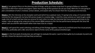 Production Schedule:
Week 1: I am going to focus on the planning side of things, write up a loose script that I'm going to follow as I want the
interview to feel more natural and organic rather than having all the questions be set out ready. With this I'm also going to
plan a breakdown of who's involved, contact details, and explain why I've chosen them for my podcast and interview.
Week 2: film the interview at the stoneplan work yard which has a podcast room, I'm going to be using a 2-3 cannon 800d
cameras for this along with my Sony hi8 camera to give it a creative edge. I need this many cameras as I want to get a wide
angle shot of us both and two close up cameras for each other to make the interview feel more personal and close to the
viewer. I also am going to be using one of the cannon 800d cameras to film the live performance along with the Sony hi8
which I will use and film with myself rather than have it be on a tripod.
Week 3: I will spend this week collecting and editing all the footage together, I want to try and find some free visual presets
for a intro, preferably with a 80s retro horror style to fit the name of the podcast (intothecrypt)
Week 4: in the final week of production we will begin to evaluate the work, I want to thoroughly try to evaluate my work and
say why I chose the decisions and how they turned out.
 