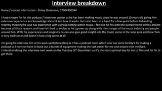 Interview breakdown
Name / contact information : Finley Dickenson, 079049905##
I have chosen fin for this podcast / interview project as he has been making music since he was around 10 years old giving him
extensive experience and knowledge about it and how it works. He's also been in a band for a few years before disbanding
recently meaning he also has experience with a group setting within music. I feel like he fits with the overall theme of this project
because of those reasons and how he's had to evolve as he's grown up along with the changes of the music industry and people
around him. With his experiences and longevity he can also give good insight into the music scene in the local area and how York
is very traditional and doesn’t have a big scene at all.
I'm going to interview him at his work yard(stoneplan) as it has a podcast room which also has some facility's for making a
podcast so I may not have to book out a bunch of equipment making the task easier for me and anyone else involved.
I intend on doing the interview next week on the Tuesday (6th December) as it’s the most optimal day for me to film and for fin to
get there.
 