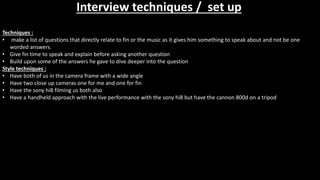 Interview techniques / set up
Techniques :
• make a list of questions that directly relate to fin or the music as it gives him something to speak about and not be one
worded answers.
• Give fin time to speak and explain before asking another question
• Build upon some of the answers he gave to dive deeper into the question
Style techniques :
• Have both of us in the camera frame with a wide angle
• Have two close up cameras one for me and one for fin
• Have the sony hi8 filming us both also
• Have a handheld approach with the live performance with the sony hi8 but have the cannon 800d on a tripod
 