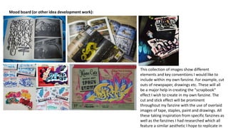 Mood board (or other idea development work):
This collection of images show different
elements and key conventions I would like to
include within my own fanzine. For example, cut
outs of newspaper, drawings etc. These will all
be a major help in creating the "scrapbook"
effect I wish to create in my own fanzine. The
cut and stick effect will be prominent
throughout my fanzine with the use of overlaid
images of tape, staples, paint and drawings. All
these taking inspiration from specific fanzines as
well as the fanzines I had researched which all
feature a similar aesthetic I hope to replicate in
 
