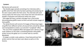 Content:
My fanzine will consist of:
- Two double page spreads consisting of an interview with a
graffiti artist from York who has been painting and producing art
for over 3 years within the York scene. The interview will cover
various topics the York scene, how artists first start and what are
people's inspiration and influences within the scene.
- One page will have a written message from a York writer
discussing what graffiti means to them and will include images of
their graffiti.
- The whole fanzine will consist of 12 pages all featuring images
of graffiti from different writers all around York and will be edited
and manipulated to create a cut and stick "scrapbook" effect.
- The use of the scrapbook effect will appeal and a attract a large-
scale audience as this style is something familiar with graffiti
writers across the globe as it is a similar look to a writers
Blackbook.
- To target a smaller scale audience, I have featured local York
writers and art that can been seen about as well as in the
fanzine.
 