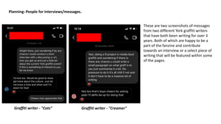 Planning: People for interviews/messages.
These are two screenshots of messages
from two different York graffiti writers
that have both been writing for over 3
years. Both of which are happy to be a
part of the fanzine and contribute
towards an interview or a select piece of
writing that will be featured within some
of the pages.
Graffiti writer - "Cots" Graffiti writer - "Creamer"
 