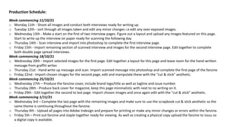 Production Schedule:
Week commencing 11/10/21
o Monday 11th - Shoot all images and conduct both interviews ready for writing up.
o Tuesday 12th - sort through all images taken and edit any minor changes i.e edit any over-exposed images.
o Wednesday 13th - Make a start on the first of two interview pages. Figure out a layout and upload any images featured on this page.
Start to write up the interview on paper ready for scanning the following day.
o Thursday 14th - Scan interview and import into photoshop to complete the first interview page.
o Friday 15th - Import remaining section of scanned interview and images for the second interview page. Edit together to complete
both double page spread interviews.
Week commencing 18/10/21
o Wednesday 20th - Import selected images for the first page. Edit together a layout for this page and leave room for the hand-written
message from graffiti writer.
o Thursday 21st - Hand write up message and scan. Import scanned message into photoshop and complete the first page of the fanzine
o Friday 22nd - Import chosen images for the second page, edit and manipulate these with the "cut & stick" aesthetic.
Week commencing 25/10/21
o Wednesday 27th – Produce the fanzine cover, include brand logo/title as well as tagline and issue number.
o Thursday 28th - Produce back cover for magazine, keep this page minimalistic with next to no writing on it.
o Friday 29th - Edit together the second to last page. Import chosen images and once again edit with the "cut & stick" aesthetic.
Week commencing 1/11/21
o Wednesday 3rd – Complete the last page with the remaining images and make sure to use the scrapbook cut & stick aesthetic so the
same theme is continuing throughout the fanzine.
o Thursday 4th - Upload all pages into Adobe Indesign and prepare for printing or make any minor changes or errors within the fanzine.
o Friday 5th – Print out fanzine and staple together ready for viewing. As well as creating a physical copy upload the fanzine to issuu so
a digital copy is available.
 