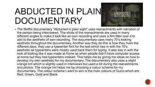  The Netflix documentary “Abducted in plain sight” uses reanactments with narration of
the person being interviewed. The shots of the reanactments are used in many
different angles to make it look like an own recording and uses a film filter over it to
add to the aesthetic of own recording. The documentary uses many 70’s looking
aesthetic throughout the documentary. Another way they do this is how they mark the
different days, they use a typewriter font for the text which ties in with the 70’s
aesthetic as typewriters were mostly used back them for typing. It also ties in with the
look of looking like it was made at home as when people didn’t have computer access
at home but they had typewriters instead. This helps me by giving me ideas on how to
develop my own aesthetic for my documentary. The documentary also uses a slight
orange tint which is slightly used in interviews but used a lot during the reanactments
and photos. The orange tint helps me by choosing a colour scheme for my
documentary. The colour scheme I want to aim is the main colours of Gucci which are:
Red, Green, Gold and Black.
 