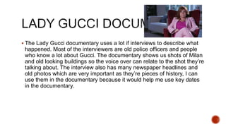  The Lady Gucci documentary uses a lot if interviews to describe what
happened. Most of the interviewers are old police officers and people
who know a lot about Gucci. The documentary shows us shots of Milan
and old looking buildings so the voice over can relate to the shot they’re
talking about. The interview also has many newspaper headlines and
old photos which are very important as they’re pieces of history, I can
use them in the documentary because it would help me use key dates
in the documentary.
 