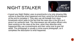  A good way Night Stalker uses re-enactments is by only showing little
scenes to describe what happened and then using the full photograph
at the end to complete it. They also use old footage from news
broadcasts which adds to the fact that the case was in the 80's so it
gives it an authentic look. The interviewers are old police officers who
were working on the case at the time, when they describe what
happened they use re-enactments and their voice over to give full
detail. The photograph is usually a crime scene photograph, so it
completes the description to what happened.
 
