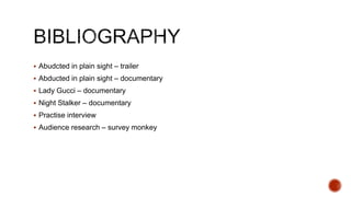  Abudcted in plain sight – trailer
 Abducted in plain sight – documentary
 Lady Gucci – documentary
 Night Stalker – documentary
 Practise interview
 Audience research – survey monkey
 