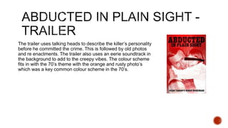 The trailer uses talking heads to describe the killer’s personality
before he committed the crime. This is followed by old photos
and re enactments. The trailer also uses an eerie soundtrack in
the background to add to the creepy vibes. The colour scheme
fits in with the 70’s theme with the orange and rusty photo’s
which was a key common colour scheme in the 70’s.
 