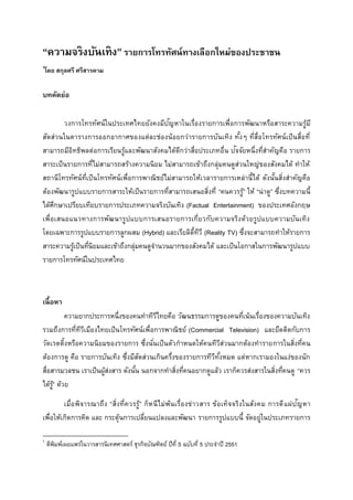 “ความจริงบันเทิง”รายการโทรทัศน์ทางเลือกใหม่ของประชาชน
1
โดย สกุลศรี ศรีสารคาม
บทคัดย่อ
วงการโทรทัศน์ในประเทศไทยยังคงมีปัญหาในเรื่องรายการเพื่อการพัฒนาหรือสาระความรู้มี
สัดส่วนในตารางการออกอากาศของแต่ละช่องน้อยกว่ารายการบันเทิง ทั้งๆ ที่สื่อโทรทัศน์เป็นสื่อที่
สามารถมีอิทธิพลต่อการเรียนรู้และพัฒนาสังคมได้ดีกว่าสื่อประเภทอื่น ปัจจัยหนึ่งที่สาคัญคือ รายการ
สาระเป็นรายการที่ไม่สามารถสร้างความนิยม ไม่สามารถเข้าถึงกลุ่มคนดูส่วนใหญ่ของสังคมได้ ทาให้
สถานีโทรทัศน์ที่เป็นโทรทัศน์เพื่อการพาณิชย์ไม่สามารถให้เวลารายการเหล่านี้ได้ ดังนั้นสิ่งสาคัญคือ
ต้องพัฒนารูปแบบรายการสาระให้เป็นรายการที่สามารถเสนอสิ่งที่ “คนควรรู้” ให้ “น่าดู” ซึ่งบทความนี้
ได้ศึกษาเปรียบเทียบรายการประเภทความจริงบันเทิง (Factual Entertainment) ของประเทศอังกฤษ
เพื่อเสนอแนวทางการพัฒนารูปแบบการเสนอรายการเกี่ยวกับความจริงด้วยรูปแบบความบันเทิง
โดยเฉพาะการรูปแบบรายการลูกผสม (Hybrid) และเรียลิตี้ทีวี (Reality TV) ซึ่งจะสามารถทาให้รายการ
สาระความรู้เป็นที่นิยมและเข้าถึงกลุ่มคนดูจานวนมากของสังคมได้ และเป็นโอกาสในการพัฒนารูปแบบ
รายการโทรทัศน์ในประเทศไทย
เนื้อหา
ความยากประการหนึ่งของคนทาทีวีไทยคือ วัฒนธรรมการดูของคนที่เน้นเรื่องของความบันเทิง
รวมถึงการที่ทีวีเมืองไทยเป็นโทรทัศน์เพื่อการพาณิชย์ (Commercial Television) และยึดติดกับการ
วัดเรตติ้งหรือความนิยมของรายการ ซึ่งนั่นเป็นตัวกาหนดให้คนทีวีส่วนมากต้องทารายการในสิ่งที่คน
ต้องการดู คือ รายการบันเทิง ซึ่งมีสัดส่วนเกินครึ่งของรายการทีวีทั้งหมด แต่หากเรามองในแง่ของนัก
สื่อสารมวลชน เราเป็นผู้ส่งสาร ดังนั้น นอกจากทาสิ่งที่คนอยากดูแล้ว เราก็ควรส่งสารในสิ่งที่คนดู “ควร
ได้รู้” ด้วย
เมื่อพิจารณาถึง “สิ่งที่ควรรู้” ก็หนีไม่พ้นเรื่องข่าวสาร ข้อเท็จจริงในสังคม การตีแผ่ปัญหา
เพื่อให้เกิดการคิด และ กระตุ้นการเปลี่ยนแปลงและพัฒนา รายการรูปแบบนี้ จัดอยู่ในประเภทรายการ
1
ตีพิมพ์เผยแพร่ในวารสารนิเทศศาสตร์ ธุรกิจบัณฑิตย์ ปีที่ 5 ฉบับที่ 5 ประจาปี 2551
 