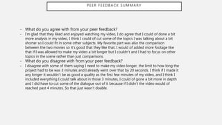 PEER FEEDBACK SUMMARY
- What do you agree with from your peer feedback?
- I’m glad that they liked and enjoyed watching my video, I do agree that I could of done a bit
more analysis in my video, I think I could of cut some of the topics I was talking about a bit
shorter so I could fit in some other subjects. My favorite part was also the comparison
between the two movies so it’s good that they like that, I would of added more footage like
that if I was allowed to make my video a bit longer but I couldn’t and I had to focus on other
topics in the scene rather than just comparisons.
- What do you disagree with from your peer feedback?
- I disagree with some of them saying I need to make my video longer, the limit to how long the
project had to be was 3 minutes and I already went over that by 20 seconds. I think if I made it
any longer it wouldn’t be as good a quality as the first few minutes of my video, and I think I
included everything I could talk about in those 3 minutes, I could of gone a bit more in depth
and I did have to cut some of the dialogue out of it because if I didn't the video would of
reached past 4 minutes. So that just wasn’t doable.
 
