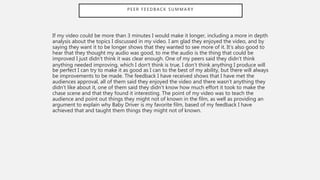 P E E R F E E D B A C K S U M M A R Y
If my video could be more than 3 minutes I would make it longer, including a more in depth
analysis about the topics I discussed in my video. I am glad they enjoyed the video, and by
saying they want it to be longer shows that they wanted to see more of it. It’s also good to
hear that they thought my audio was good, to me the audio is the thing that could be
improved I just didn’t think it was clear enough. One of my peers said they didn’t think
anything needed improving, which I don’t think is true, I don’t think anything I produce will
be perfect I can try to make it as good as I can to the best of my ability, but there will always
be improvements to be made. The feedback I have received shows that I have met the
audiences approval, all of them said they enjoyed the video and there wasn’t anything they
didn’t like about it, one of them said they didn’t know how much effort it took to make the
chase scene and that they found it interesting. The point of my video was to teach the
audience and point out things they might not of known in the film, as well as providing an
argument to explain why Baby Driver is my favorite film, based of my feedback I have
achieved that and taught them things they might not of known.
 