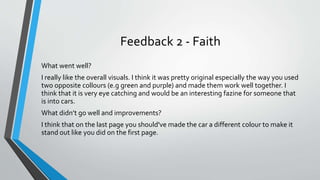 Feedback 2 - Faith
What went well?
I really like the overall visuals. I think it was pretty original especially the way you used
two opposite collours (e.g green and purple) and made them work well together. I
think that it is very eye catching and would be an interesting fazine for someone that
is into cars.
What didn’t go well and improvements?
I think that on the last page you should've made the car a different colour to make it
stand out like you did on the first page.
 