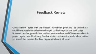 Feedback Review
Overall I think I agree with the feeback I have been given and I do think that I
could have possible made some changes to the image on the back page.
However I am happy with how my fanzine turned out and if I was to make this
project again I would take my feedback into consideration and make a better
version of this fanzine. But I am happy with how it all went.
 