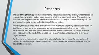 Research
The good thing that happened when doing my research is that I knew exactly what I needed to
research for my fanzine, so this made planning what to research quite easy.When doing my
research, I managed to find the information I needed for the topics I was researching on.This
also helped me get a better understanding of the car culture.
However, the issues I had while doing my research was trying to get my ideal audience and to
do this was to sign up to car forums and get car ethusiasts to complete my survey. But
because I was new, I couldn’t publish my survey link and so I had to use the target audience
that I was given at the start of the project. So, I couldn’t get an understanding of my ideal
target audience.
Furthermore, to help with this issue in the future I plan to sign up to car forums quite early
before I do another project based around cars.This is so I can get my ideal audience who are
passionate about cars.
 