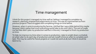 Time management
I think for this project I managed my time well as I believe I managed to complete my
research, planning, proposal and experiments on time.This was an improvement as from
previous projects I have struggled with completing things on time before.
However, when it came to producing the fanzine, I did feel like I was a little behind this maybe
because I didnt realise how much everything would take to do until I did it.This sort of made
me feel likei didn’t plan my production well but in the end, I managed to finish my production
on time.
To help me improve my time when it comes to production, I plan to wright down a schedule
on what I plan to do each day of production and set myself a time on when to complete each
task.This may be useful for future projects or I could not work at all, but I think it would be
best to try.
 