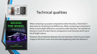 Technical qualities
When reviewing my project compared to other fanzines, I think that it
does have its similarities and differences.When comparing my fanzine to
there is some slight difference comared to other fanzines. Ive noticed my
fanzine is more of a dark theme compared to most fanzines which use a
lot of bright colours.
However, the similarities between the two fanzines is that it's just a basic
image on the front cover and some text explaining what the fanzine is.
 