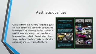 Aesthetic qualities
Overall I think in a way my fanzine is quite
creative as it uses a variety of colours and
its unique in its own way. It also shows car
modifications in a way that I see them
however I had to be in the mindset of my
target audience to help make this fanzine
appealing and interesting for them.
 