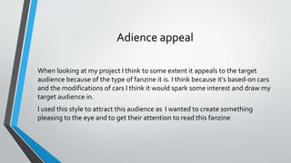 Adience appeal
When looking at my project I think to some extent it appeals to the target
audience because of the type of fanzine it is. I think because it's based-on cars
and the modifications of cars I think it would spark some interest and draw my
target audience in.
I used this style to attract this audience as I wanted to create something
pleasing to the eye and to get their attention to read this fanzine
 