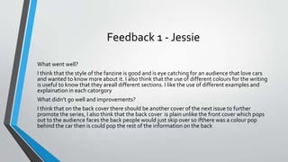 Feedback 1 - Jessie
What went well?
I think that the style of the fanzine is good and is eye catching for an audience that love cars
and wanted to know more about it. I also think that the use of different colours for the writing
is useful to know that they areall different sections. I like the use of different examples and
explaination in each catorgory
What didn’t go well and improvements?
I think that on the back cover there should be another cover of the next issue to further
promote the series, I also think that the back cover is plain unlike the front cover which pops
out to the audience faces the back people would just skip over so ifthere was a colour pop
behind the car then is could pop the rest of the information on the back
 