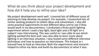 What do you think about your project development and
how did it help you to refine your idea?
My project development went well. I covered lots of different areas of
planning to help develop my project. For example, I researched lots of
similar existing products to collect ideas and conventions. I also did
some practical experiments to test different ideas and to see if they
would work in my documentary. I conducted a three-point lighting
experiment where I used a key light, back light and a fill light on a
subject I was interviewing. This was useful as I was able to see which
lighting worked the best and I was also able to learn more about
lighting in an interview situation. I also tested some different interview
techniques and how to question an interviewee. This helped as I
learned how to lead an interview. Both the experiments and research
helped to refine my ideas and build my documentary to what it was.
 