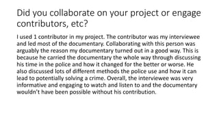 Did you collaborate on your project or engage
contributors, etc?
I used 1 contributor in my project. The contributor was my interviewee
and led most of the documentary. Collaborating with this person was
arguably the reason my documentary turned out in a good way. This is
because he carried the documentary the whole way through discussing
his time in the police and how it changed for the better or worse. He
also discussed lots of different methods the police use and how it can
lead to potentially solving a crime. Overall, the interviewee was very
informative and engaging to watch and listen to and the documentary
wouldn’t have been possible without his contribution.
 
