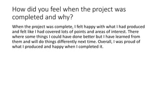 How did you feel when the project was
completed and why?
When the project was complete, I felt happy with what I had produced
and felt like I had covered lots of points and areas of interest. There
where some things I could have done better but I have learned from
them and will do things differently next time. Overall, I was proud of
what I produced and happy when I completed it.
 