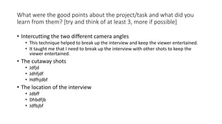 What were the good points about the project/task and what did you
learn from them? [try and think of at least 3, more if possible]
• Intercutting the two different camera angles
• This technique helped to break up the interview and keep the viewer entertained.
• It taught me that I need to break up the interview with other shots to keep the
viewer entertained.
• The cutaway shots
• Jdfjd
• Jdhfjdf
• Hdfhjdbf
• The location of the interview
• Jdbff
• Dhbdfjb
• Jdfbjbf
 