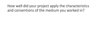 How well did your project apply the characteristics
and conventions of the medium you worked in?
 