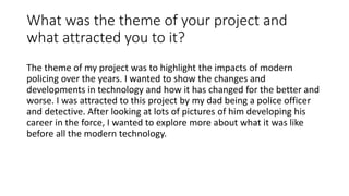 What was the theme of your project and
what attracted you to it?
The theme of my project was to highlight the impacts of modern
policing over the years. I wanted to show the changes and
developments in technology and how it has changed for the better and
worse. I was attracted to this project by my dad being a police officer
and detective. After looking at lots of pictures of him developing his
career in the force, I wanted to explore more about what it was like
before all the modern technology.
 