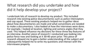 What research did you undertake and how
did it help develop your project?
I undertook lots of research to develop my product. This included
research into existing police documentaries such as police interceptors
and cop squad. These existing products helped me to gather ideas
about how documentaries are made and what conventions are needed
to make a documentary. I also looked at how the interviews were done.
For example, I looked at location, lighting and camera angles that they
used. This helped influence my decisions for these three key features of
an interview. Another piece of research I conducted was looking into
police force now and looking at it 30-40 years prior. This piece of
research allowed me to gain a better understanding of the subject and
subsequently helped me to write my questions and interact with the
interviewee properly.
 