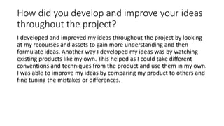 How did you develop and improve your ideas
throughout the project?
I developed and improved my ideas throughout the project by looking
at my recourses and assets to gain more understanding and then
formulate ideas. Another way I developed my ideas was by watching
existing products like my own. This helped as I could take different
conventions and techniques from the product and use them in my own.
I was able to improve my ideas by comparing my product to others and
fine tuning the mistakes or differences.
 