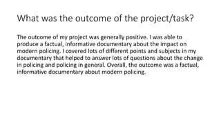 What was the outcome of the project/task?
The outcome of my project was generally positive. I was able to
produce a factual, informative documentary about the impact on
modern policing. I covered lots of different points and subjects in my
documentary that helped to answer lots of questions about the change
in policing and policing in general. Overall, the outcome was a factual,
informative documentary about modern policing.
 