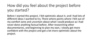 How did you feel about the project before
you started?
Before I started this project, I felt optimistic about it, and I had lots of
different ideas I wanted to try. There where points where I felt out of
my comfort zone and uncertain about what I could produce as I had
never done anything factual before. After researching other
documentaries, and beginning to plan my own, I slowly got more
confident with the project and got a lot more optimistic about the
project.
 